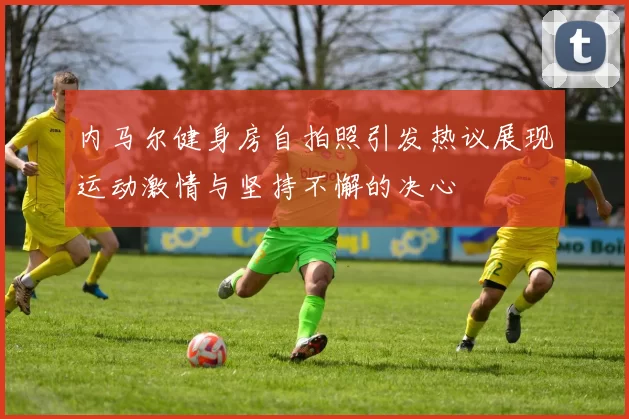 内马尔健身房自拍照引发热议展现运动激情与坚持不懈的决心