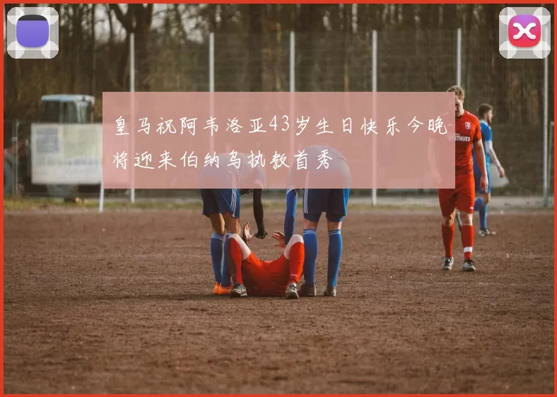 皇马祝阿韦洛亚43岁生日快乐今晚将迎来伯纳乌执教首秀