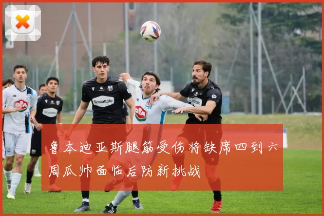 鲁本迪亚斯腿筋受伤将缺席四到六周瓜帅面临后防新挑战