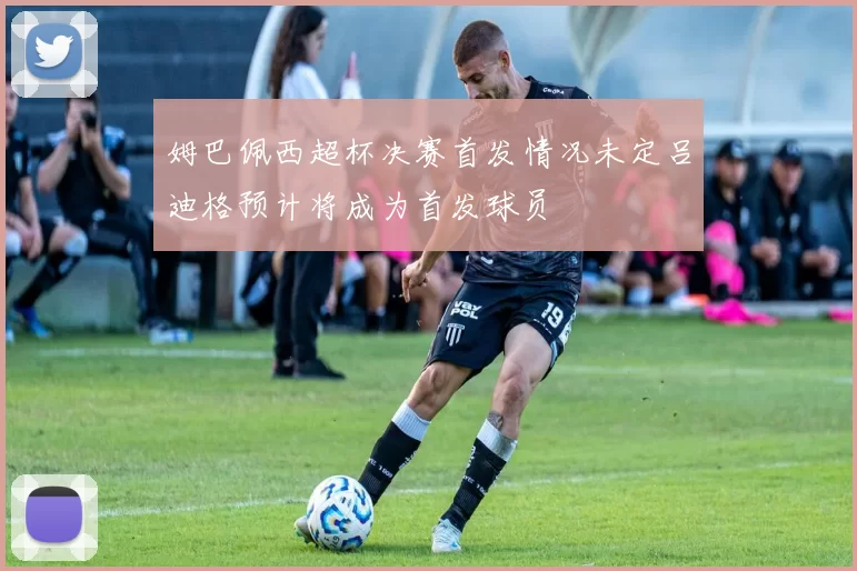 姆巴佩西超杯决赛首发情况未定吕迪格预计将成为首发球员