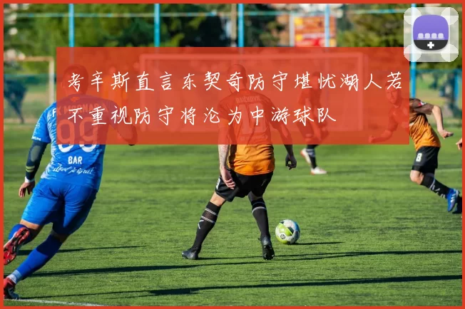 考辛斯直言东契奇防守堪忧湖人若不重视防守将沦为中游球队