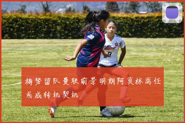 梅努留队曼联前景明朗阿莫林离任或成转机契机