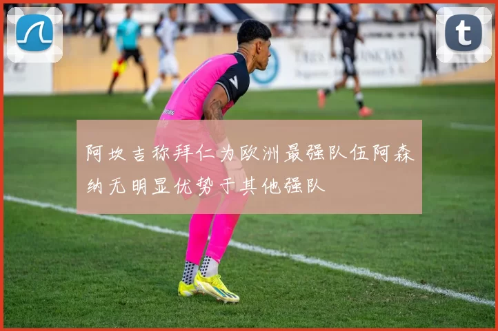 阿坎吉称拜仁为欧洲最强队伍阿森纳无明显优势于其他强队