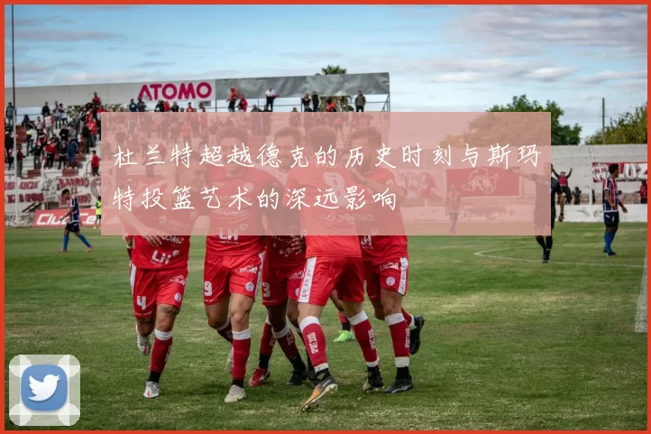 杜兰特超越德克的历史时刻与斯玛特投篮艺术的深远影响