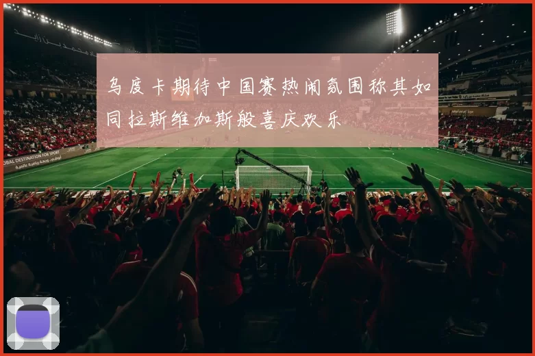 乌度卡期待中国赛热闹氛围称其如同拉斯维加斯般喜庆欢乐